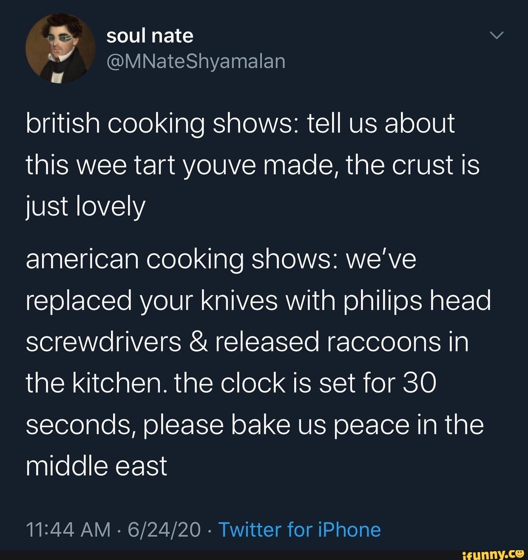 british cooking shows: tell us about
this wee tart youve made, the crust is
just lovely
american cooking shows: we've
replaced your knives with philips head
screwdrivers released raccoons in
the kitchen. the clock is set for 30
seconds, please bake us peace in the
middle east
11:44 AM
Twitter for iPhone