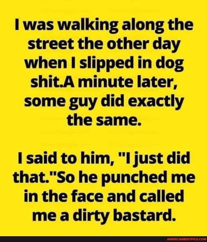 was walking along the street the other day when slipped in dog shit.A minute later, some guy did exactly the same.
said to him, "I just did
So he punched me in the face and called me a dirty bastard.
