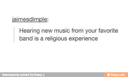 Hearing new music from your favorite
band is a religious experience