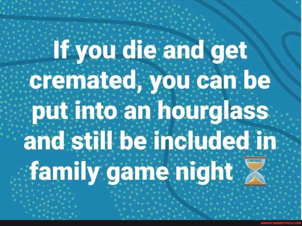 If you die and get cremated, you can be put into an hourglass
and still be included in family game night