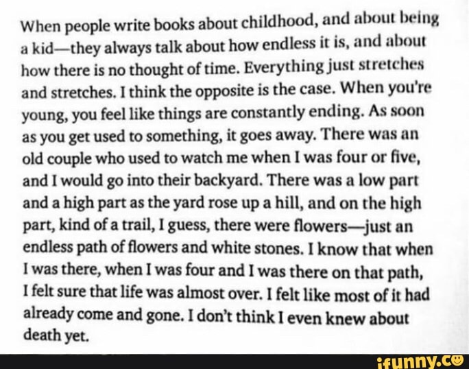 When people write books about childhood, and about being kid-they always talk about how endless it is, and about how there is no thought of time. Everything just stretches and stretches. I think the opposite is the case. When you're young, you feel like things are constantly ending. As soon as you get used to something, it goes away. There was an old couple who used to watch me when I was four or five, and I would go into their backyard. There was a low part and a high part as the yard rose up a hill, and on the high part, kind of a trail, I guess, there were flowers-just an endless path of flowers and white stones. I know that when was there, when I was four and I was there on that path, felt sure that life was almost over. felt like most of it had already come and gone. I don't think even knew about death yet.