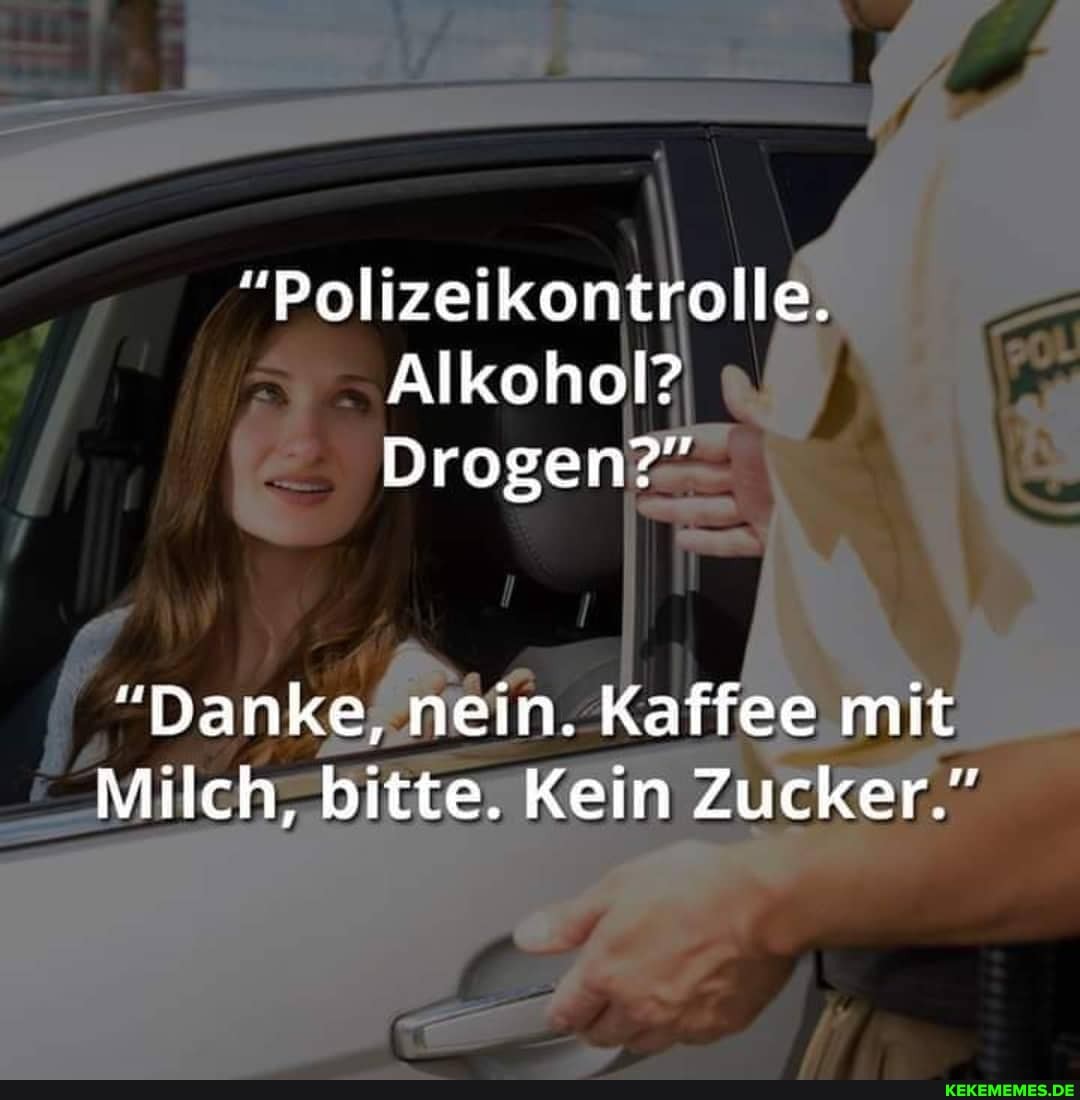 "Polizeikontrolle.
Alkohol?
Drogen?"
"Danke, nein. Käffee mit
Milch, bitte. Kein Zucker."