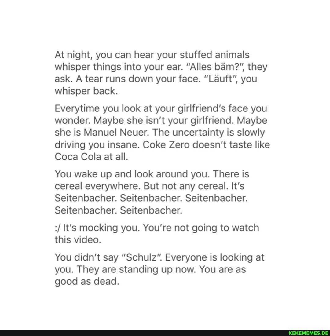 At night, you can hear your stuffed animals whisper things into your ear. "Alles bam?", they ask. A tear runs down your face. "Lauft", you whisper back.
Everytime you look at your girlfriend's face you wonder. Maybe she isn't your girlfriend. Maybe she is Manuel Neuer. The uncertainty is slowly
driving you insane. Coke Zero doesn't taste like
Coca Cola at all.
You wake up and look around you. There is cereal everywhere. But not any cereal. It's
Seitenbacher. Seitenbacher. Seitenbacher.
Seitenbacher. Seitenbacher.
It's mocking you. You're not going to watch this video.
You didn't say "Schulz". Everyone is looking at you. They are standing up now. You are as good as dead.