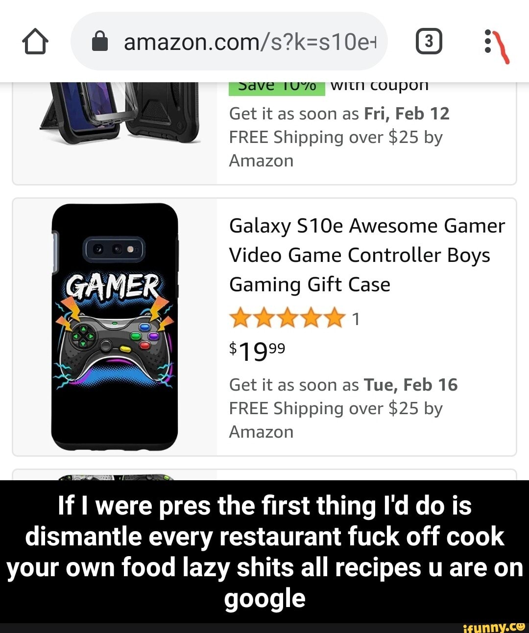 Save with Coupon
Get it as soon as Fri, Feb 12
FREE Shipping over $25 by
Amazon
Galaxy S10e Awesome Gamer
Video Game Controller Boys
Gaming Gift Case
Get it as soon as Tue, Feb 16
FREE Shipping over $25 by
Amazon
If I were pres the first thing I'd do is dismantle every restaurant fuck off cook
your own food lazy shits all recipes u are on google - If I were pres the first thing I'd do is dismantle every restaurant fuck off cook your own food lazy shits all recipes u are on google