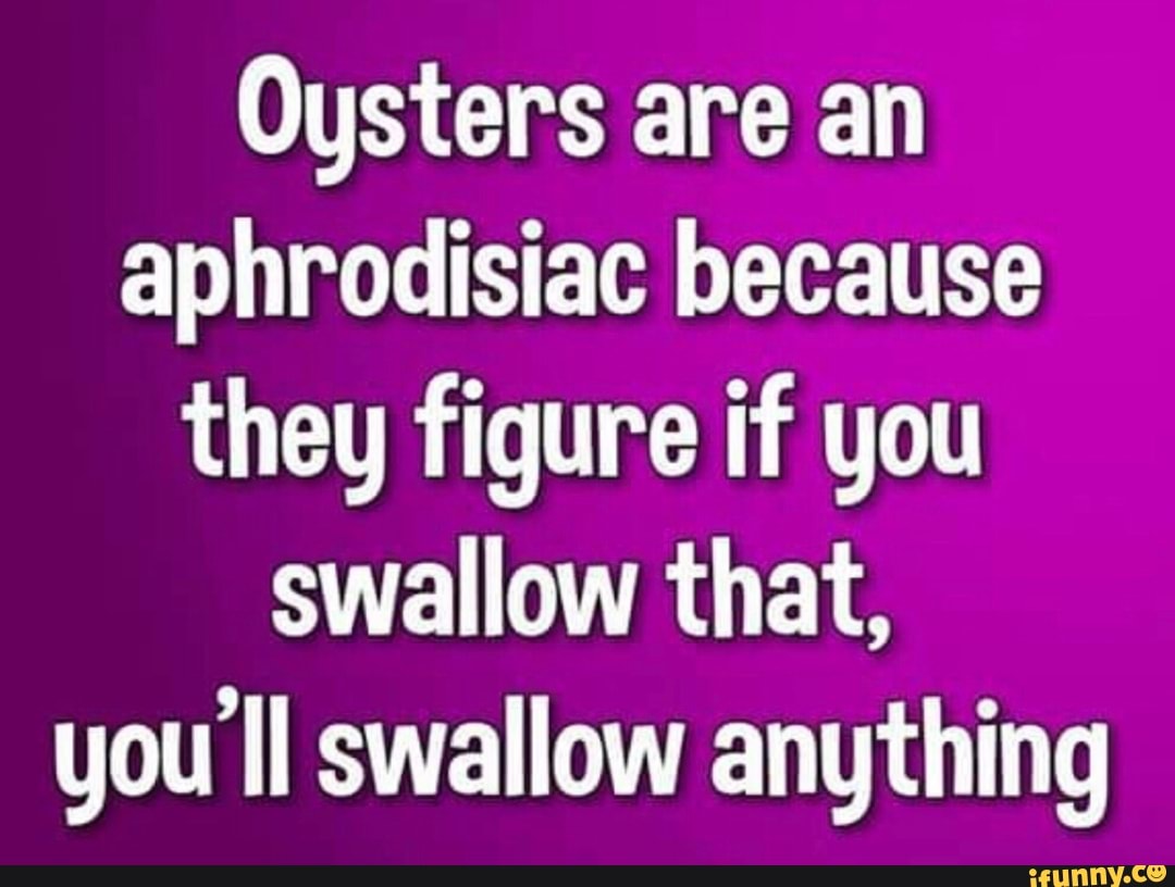 Oysters are an aphrodisiac because theg figure if you swallow that