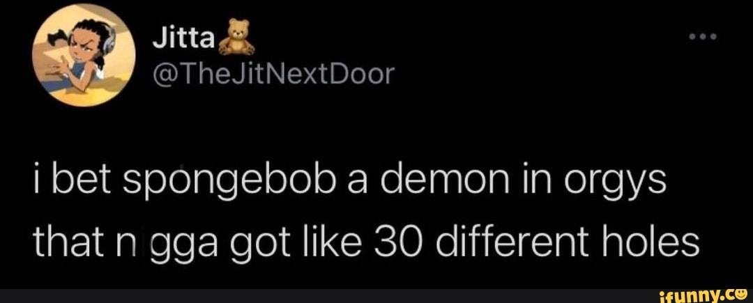 i bet soongebob a demon in orgys that n gga got like 30 different holes