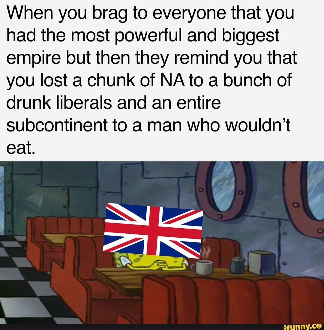 When you brag to everyone that you
had the most powerful and biggest
empire but then they remind you that
you lost a chunk of NA to a bunch of
drunk liberals and an entire
subcontinent to a man who wouldn't
eat.