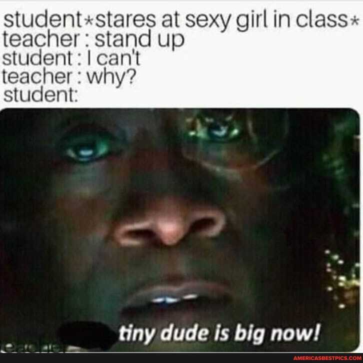 student stares at sexy girl in class - teacher stand up
student: I cant teacher why? student
tiny dude is big now!