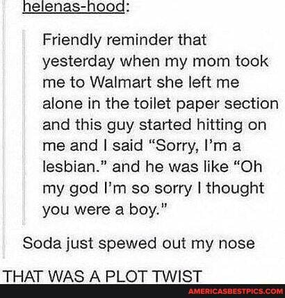 nelenas-nood:
Friendly reminder that yesterday when my mom took me to Walmart she left me alone in the toilet paper section and this guy started hitting on me and I said "Sorry, I'm lesbian." and he was like "Oh my god I'm so sorry I thought you were a boy."
Soda just spewed out my nose