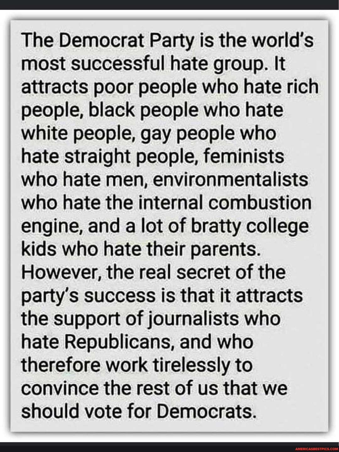 The Democrat Party is the world's most successful hate group. It attracts poor people who hate rich people, black people who hate white people, gay people who hate straight people, feminists who hate men, environmentalists who hate the internal combustion engine, and a lot of bratty college kids who hate their parents.
However, the real secret of the party's success is that it attracts the support of journalists who hate Republicans, and who therefore work tirelessly to convince the rest of us that we should vote for Democrats.