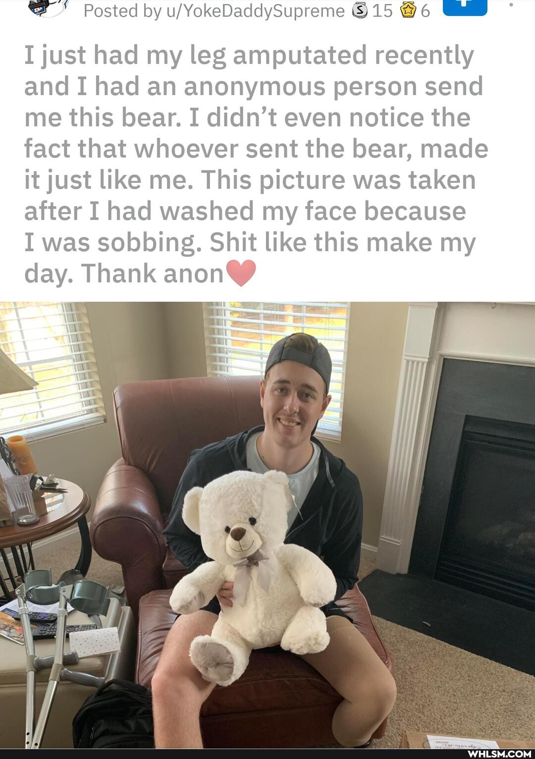 Posted by 15 @6 6
I just had my leg amputated recently and I had an anonymous person send me this bear. I didn't even notice the fact that whoever sent the bear, made it just like me. This picture was taken after I had washed my face because
I was sobbing. Shit like this make my day. Thank anon