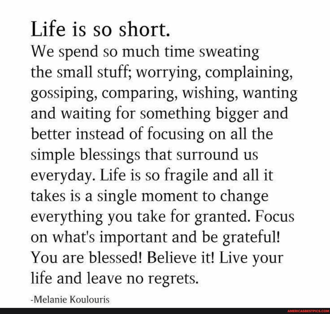 Life is so short.
We spend so much time sweating
the small stuff; worrying, complaining, gossiping, comparing, wishing, wanting and waiting for something bigger and better instead of focusing on all the simple blessings that surround us everyday. Life is so fragile and all it takes is a single moment to change everything you take for granted. Focus on what's important and be grateful!
You are blessed! Believe it! Live your life and leave no regrets.
-Melanie Koulouric