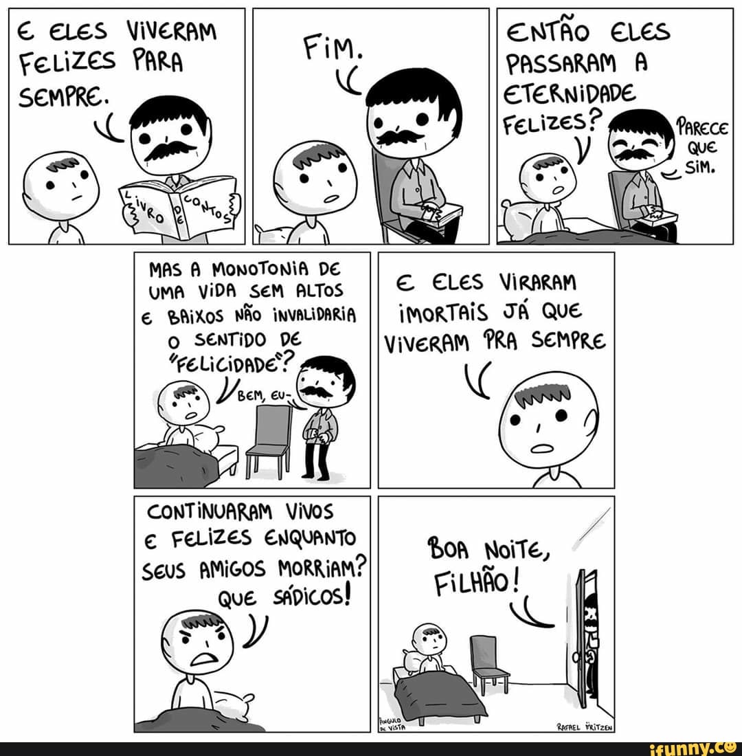 € ELES VIVERAM
FELIZES PARA
ENTÃO ELES
PASSARAM A
ETERNIDADE
MAS A MONOTONIA DE
UMA VIDA SEM ALTOS
E ELES VIRARAM
€ BAIXOS NÃo invaLIDARIA
II iMORTAIS TA Que
O SENTIDO DE viveram PRA SEMPRE
CONTINUARAM Vivos
€ FELIZES ENQUANTO
SEUS AMIGOS MORRIAM?
Que
sápicos!
es