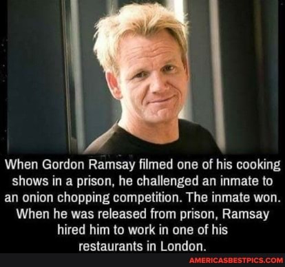 When Gordon Ramsay filmed one of his cooking shows in a prison, he challenged an inmate to an onion chopping competition. The inmate won.
When he was released from prison, Ramsay hired him to work in one of his restaurants in London.