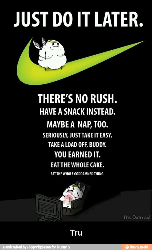 JUST DO IT LATER.
THERE'S NO RUSH.
HAVE A SNACK INSTEAD.
MAYBE A NAP, TOO.
SERIOUSLY, JUST TAKE IT EASY.
TAKE A LOAD OFF, BUDDY.
YOU EARNED IT.
EAT THE WHOLE CAKE.
EATTHE WHOLE GODDAMNED THING.
g
Tru - Tru