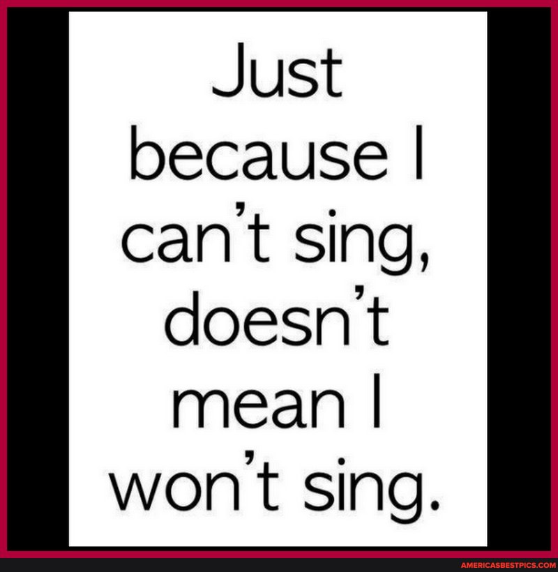 Just because I cant sing, doesnt mean I wont sing.