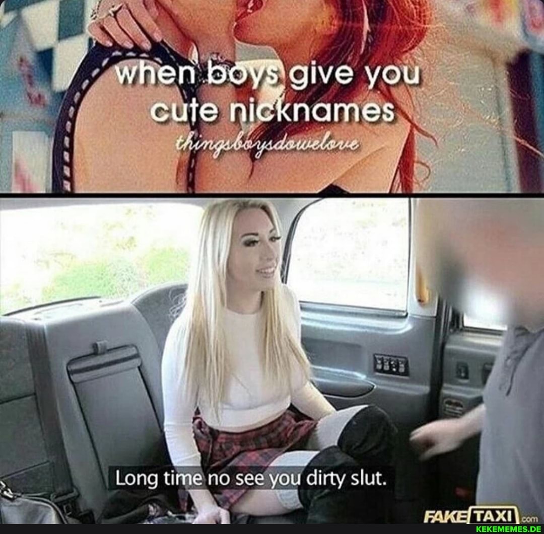 BOYS give you nicknames Long timeno see you dirty slut.