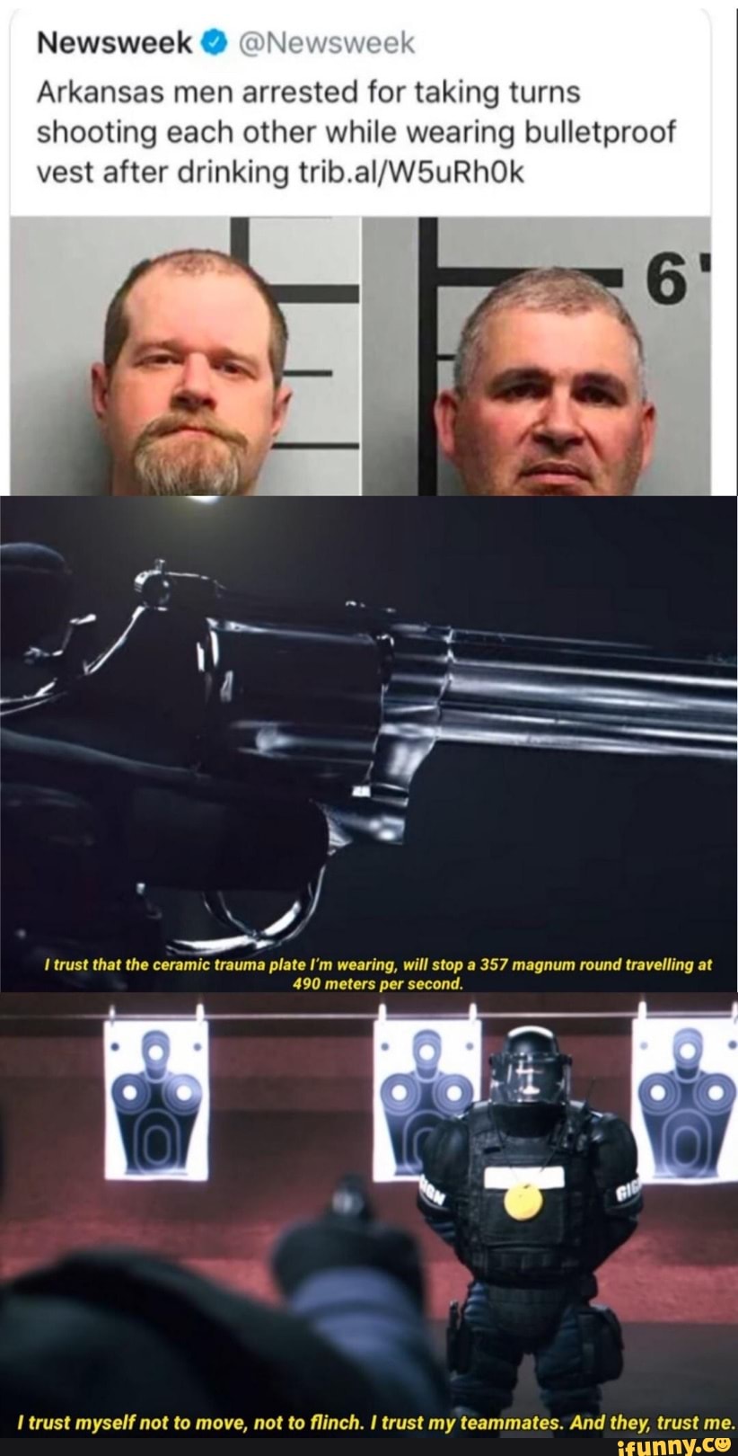 Arkansas men arrested for taking turns
shooting each other while wearing bulletproof
vest after drinking trib.al/W5uRhOk
lal
I trust that the ceramic trauma plate I'm wearing, will stop a 357 magnum round travelling at
490 meters per second.
I trust myself not to move, not to flinch. I trust my teammates. And they, trust me.