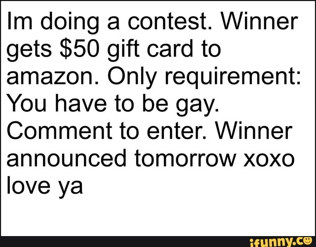 Im doing a contest. Winner
gets $50 gift card to
amazon. Only requirement:
You have to be gay.
Comment to enter. Winner
announced tomorrow xoxo
love ya