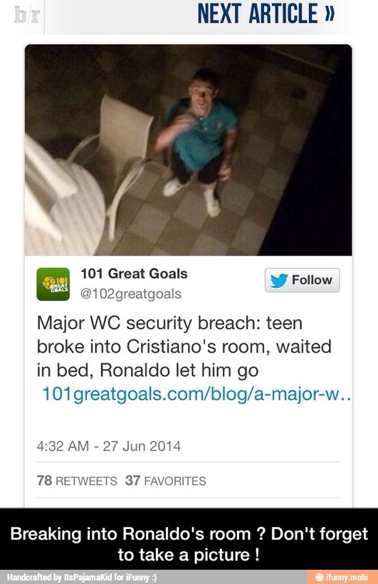 NEXT ARTICLE y Follow
Major WC security breach: teen
broke into Cristiano's room, waited
in bed, Ronaldo let him
101 greatgoals.com/blog/a-major-w..
4:32 AM
27 Jun 2014
Breaking into Ronaldo's room Don't forget
to take a picture - Breaking into Ronaldo's room ? Don't forget to take a picture !