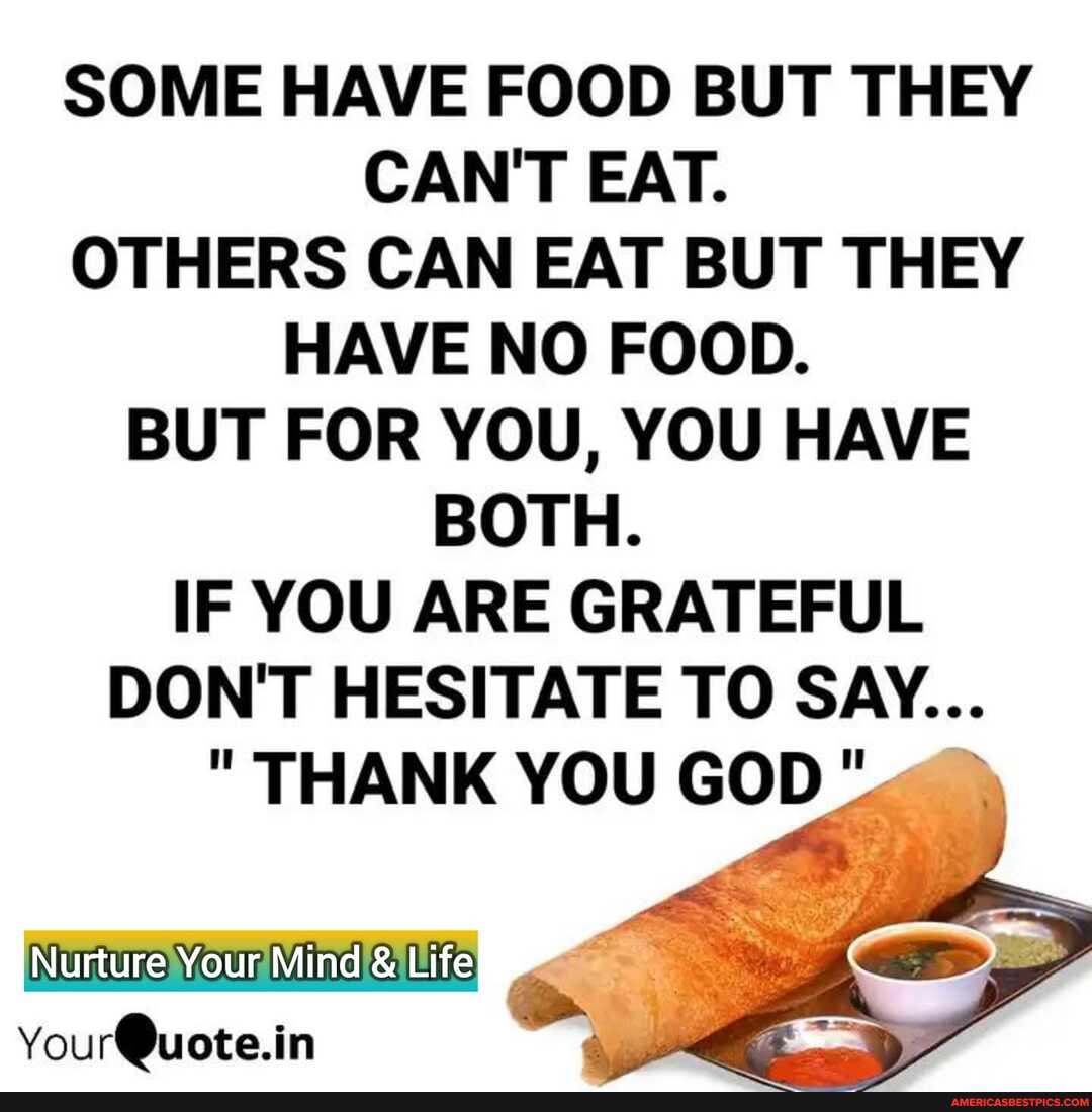 SOME HAVE FOOD BUT THEY CAN'T EAT.
OTHERS CAN EAT BUT THEY HAVE NO FOOD.
BUT FOR YOU, YOU HAVE BOTH.
IF YOU ARE GRATEFUL DON'T HESITATE TO SAY...
" THANK YOU GOD
Nurture Your Mind Life
You