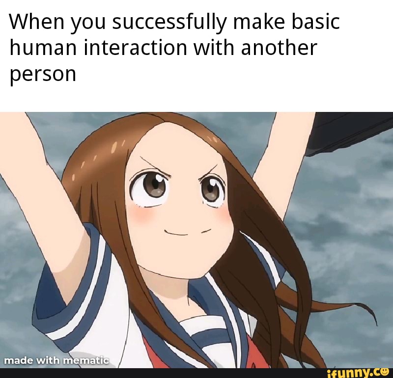 When you successfully make basic
human interaction with another
person