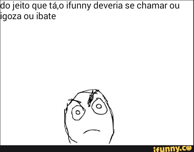 do jeito que tá,o ifunny deveria se chamar ou
igoza ou ibate