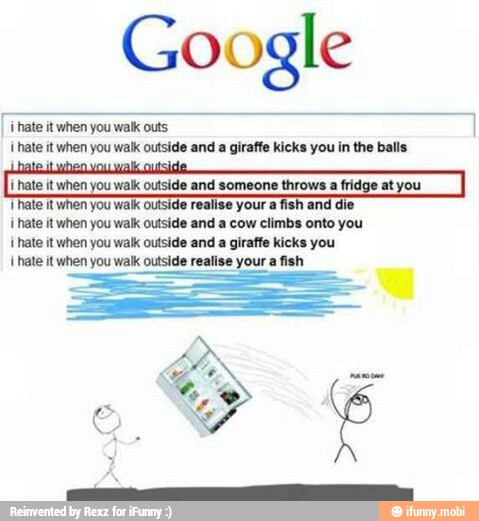 Google
"ate it when you walk outs
{hate it when you walk outside and a giraffe kicks you in the balls
hate it when you
walk outside and someone throws a fridge at yo
Thate it when you walk outside realise your afish and die
i hate it when you walk outside and a cow climbs onto you
'hate it when you walk outside and a giraffe kicks you
1
hate it when you walk outside realise your
a
fish