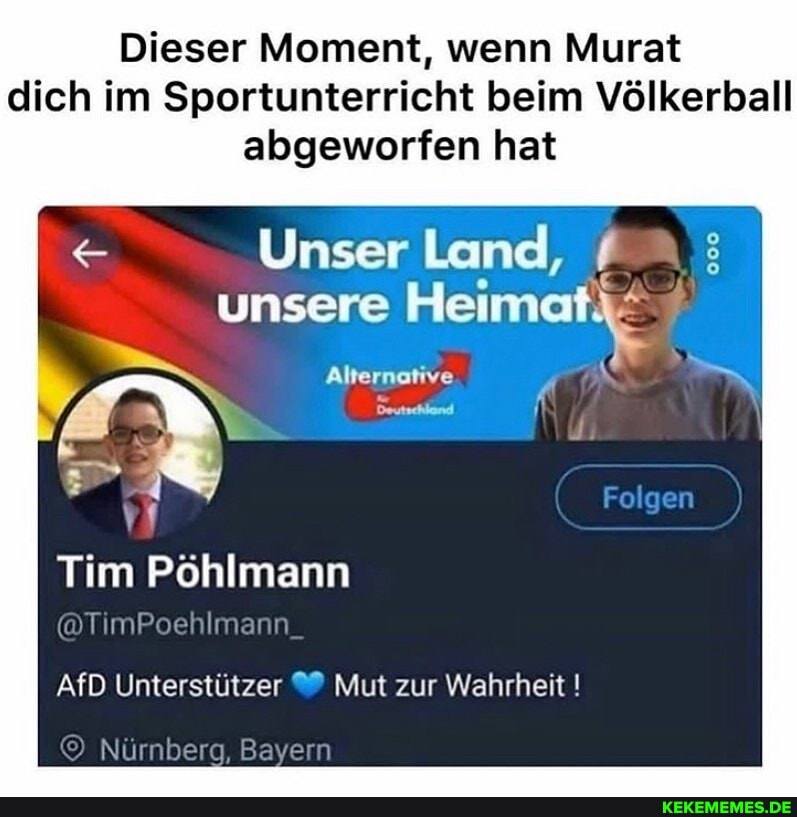 Dieser Moment, wenn Murat dich im Sportunterricht beim Völkerball abgeworfen hat
Unser Land, unsere Heimat;
Alternative
Deutschland.
Folgen
Tim Pöhlmann
@TimPoehlm
AfD Unterstützer Mut zur Wahrheit !
) Nürnberg, ern