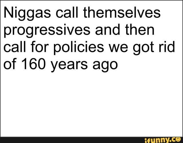 Niggas call themselves
progressives and then
call for policies we got rid
of 160 years ago