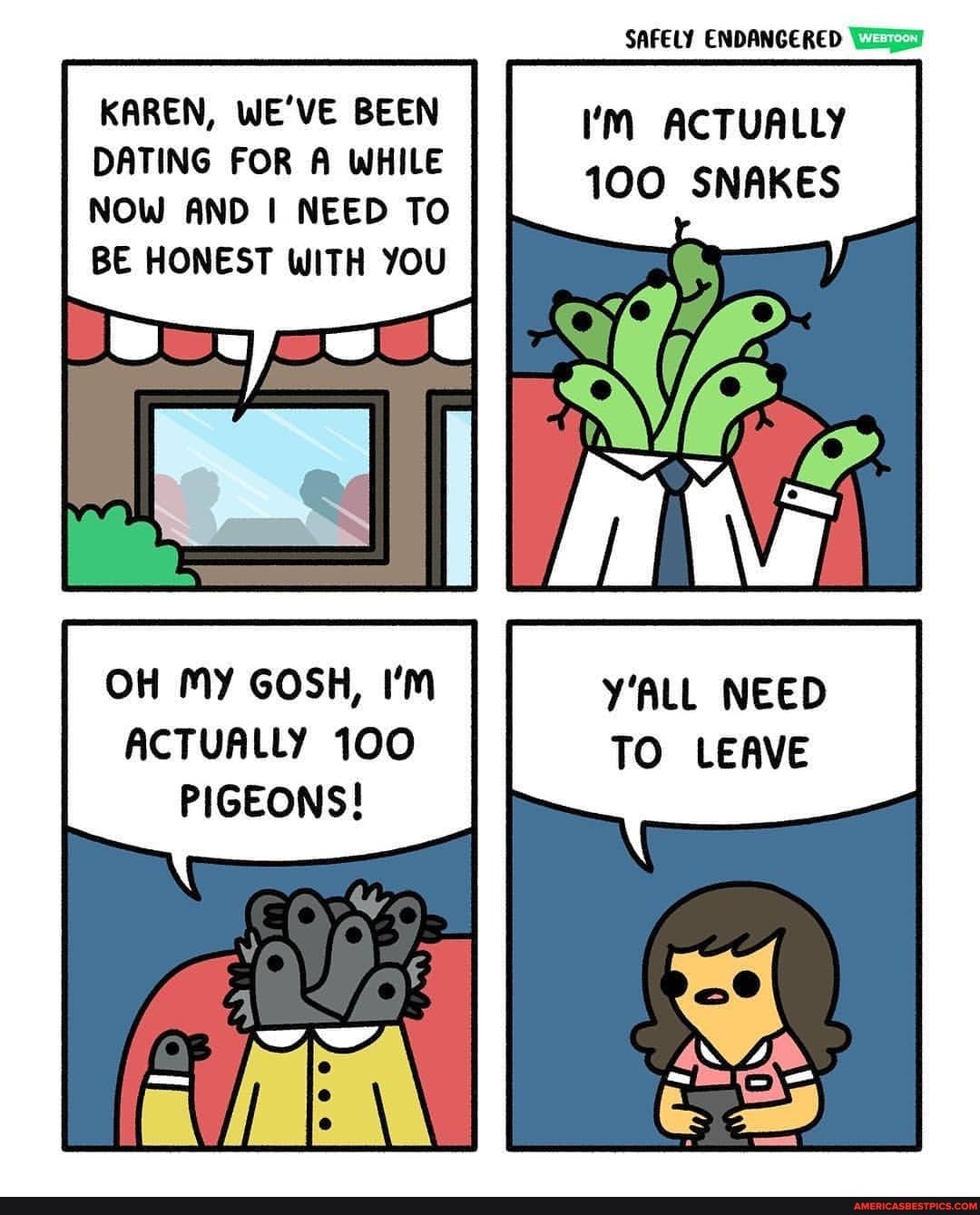 KAREN, WE'VE BEEN DATING FOR A WHILE NOW AND NEED TO BE HONEST WITH YOU
OH MY GOSH, I'm
ACTUALLY 100
PIGEONS!
SAFELY ENDANGERED
I'M ACTUALLY
100 SNAKES
Y'ALL NEED TO LEAVE