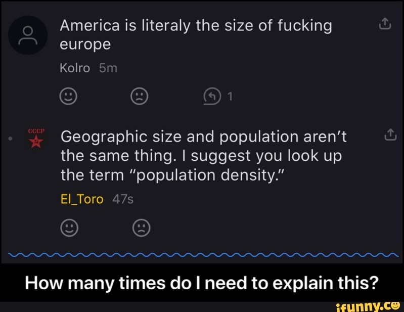 America is literaly the size of fucking
Geographic size and population aren't
the same thing. I suggest you look up
the term "population density."
How many times do I need to explain this? - How many times do I need to explain this?