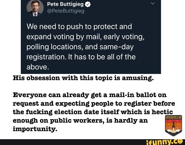 We need to push to protect and
expand voting by mail, early voting, polling locations, and same-day registration. It has to be all of the
His obsession with this topic is amusing.
Everyone can already get a mail-in ballot on request and expecting people to register before the fucking election date itself which is hectic enough on public workers, is hardly an importunity.
