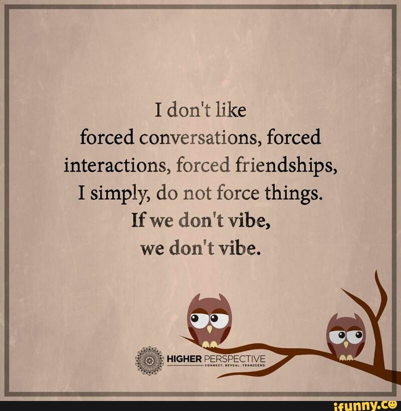 I don't like forced conversations, forced interactions, forced
