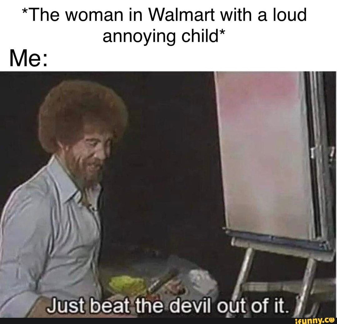 *The woman in Walmart with a loud annoying child*
peat: the devil out of it