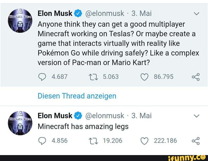 Elon Musk @ @elonmusk - 3. Mai
Anyone think they can get a good multiplayer
Minecraft working on Teslas? Or maybe create a game that interacts virtually with reality like
Pokemon Go while driving safely? Like a complex version of Pac-man or Mario Kart?
4.687 5.063 86.795
Diesen Thread anzeigen
Elon Musk @ @elonmusk - 3. Mai
Minecraft has amazing legs
4856 19.206 222.186