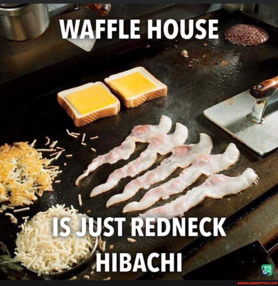 WAFFLE HOUSE
IS JUST REDNECK HIBACHI