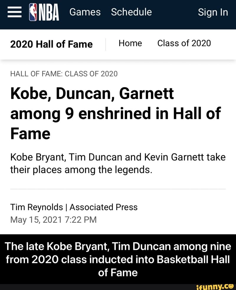 = NBA Games Schedule Sign In
2020 Hall of Fame I Home Class of 2020
HALL OF FAME: CLASS OF 2020
Kobe, Duncan, Garnett among 9 enshrined in Hall of
Fame
Kobe Bryant, Tim Duncan and Kevin Garnett take their places among the legends.
Tim Reynolds I Associated Press
May 15, 2021 22 PM
The late Kobe Bryant, Tim Duncan among nine
from 2020 class inducted into Basketball Hall of Fame - The late Kobe Bryant, Tim Duncan among nine from 2020 class inducted into Basketball Hall of Fame