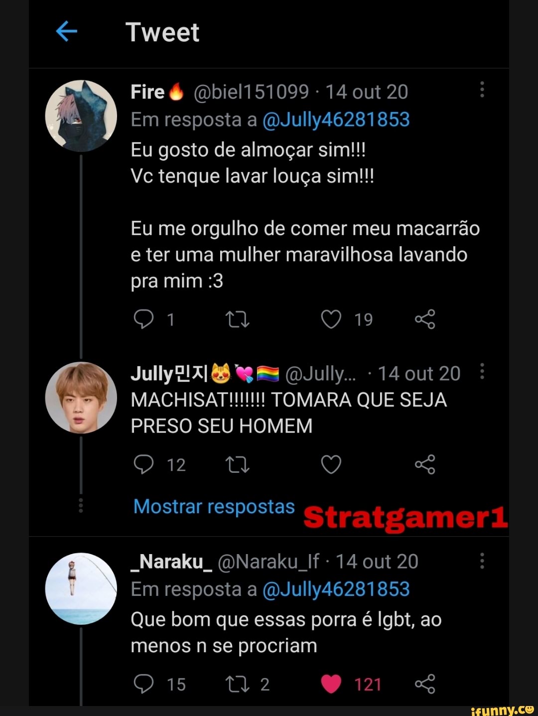 Tweet
Fire é (Qbiel151099 - 14 out 20
Em resposta a (QJully46281853
Eu gosto de almoçar sim!!!
Vc tenque lavar louça sim!!!
Eu me orgulho de comer meu macarrão e ter uma mulher maravilhosa lavando pra mim :3
ta 19
July July... 14 out 20
MACHISAT!!!!!!! TOMARA QUE SEJA PRESO SEU HOMEM
QU Q
Mostrar respostas Stratgameri
-Naraku, (QNaraku If - 14 out 20
Em resposta a (QJully46281853
Que bom que essas porra é Igbt, ao
menos n se procriam
15 tl