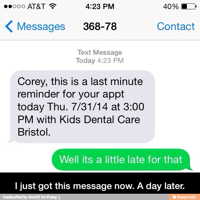 Messages 368-78 Contact
Text Message
Today 4:23 PM
Corey, this is a last minute
reminder for your appt
today Thu. 7/31/14 at 3:00
PM with Kids Dental Care
Bristol.
Well its
a
little late for that
I just got this message now. A day later. - I just got this message now. A day later.