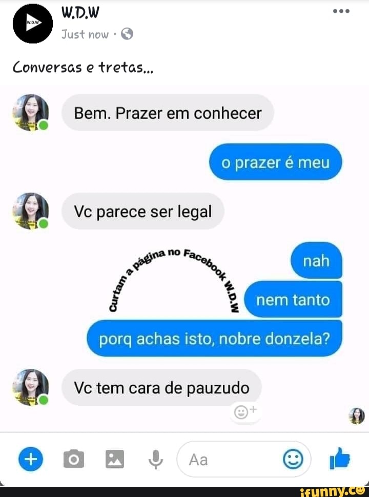 Conversas tretas...
Bem. Prazer em conhecer
o prazer é meu
Vc parece ser legal
porq achas isto, nobre donzela?
Vc tem cara de pauzudo