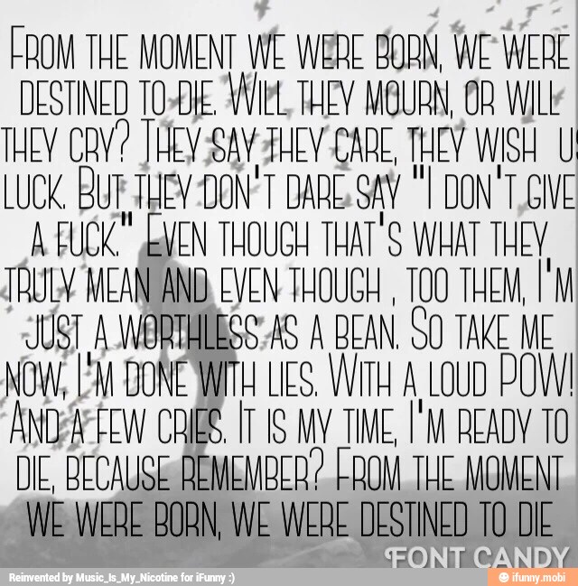FROM THE MOMENT WE WERE BORN, WE WERE
DESTINED TO-DKE Wiel, THEY MGURN, OB WILt
THEY CAV? JHEV-SaV JHE CARE, THEY WISH U
LUCK, BUR THE -DON'T DARE SAY "I
DONT GIVE
A FUCK" VEN THOUGH THAT'S WHAT THEY
TRULY. MEAN ANB. EVEN THOUGH
100 THEM, 1M
JUST A WORTHLESS AS A BEAN. SO TAKE ME
NOW, EM DONE AMU LS, Witt A LOUD POW!
ANOFAPEEW CRIBS. IT IS MV TIME, I'M READY 10
DE, BECAUSE REMEMBER? LAOM THE MOMENT
WE WERE BORN, WE WERE DESTINED TO DIE