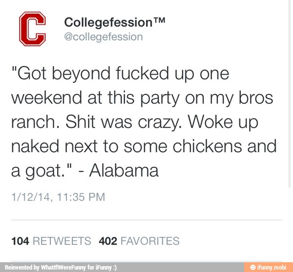 C Collegefession™
@collegefession
"Got beyond fucked up one
weekend at this party on my bros
ranch. Shit was crazy. Woke up
naked next to some chickens and
Alabama
104 RETWEETS 402 FAVORITES