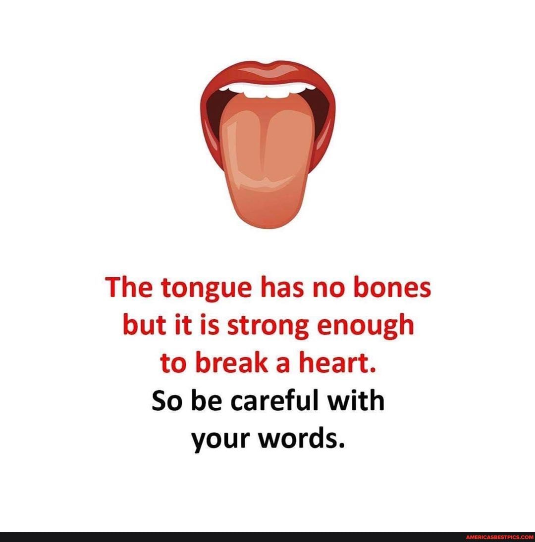 The tongue has no bones but it is strong enough to break a heart.
So be careful with your words.