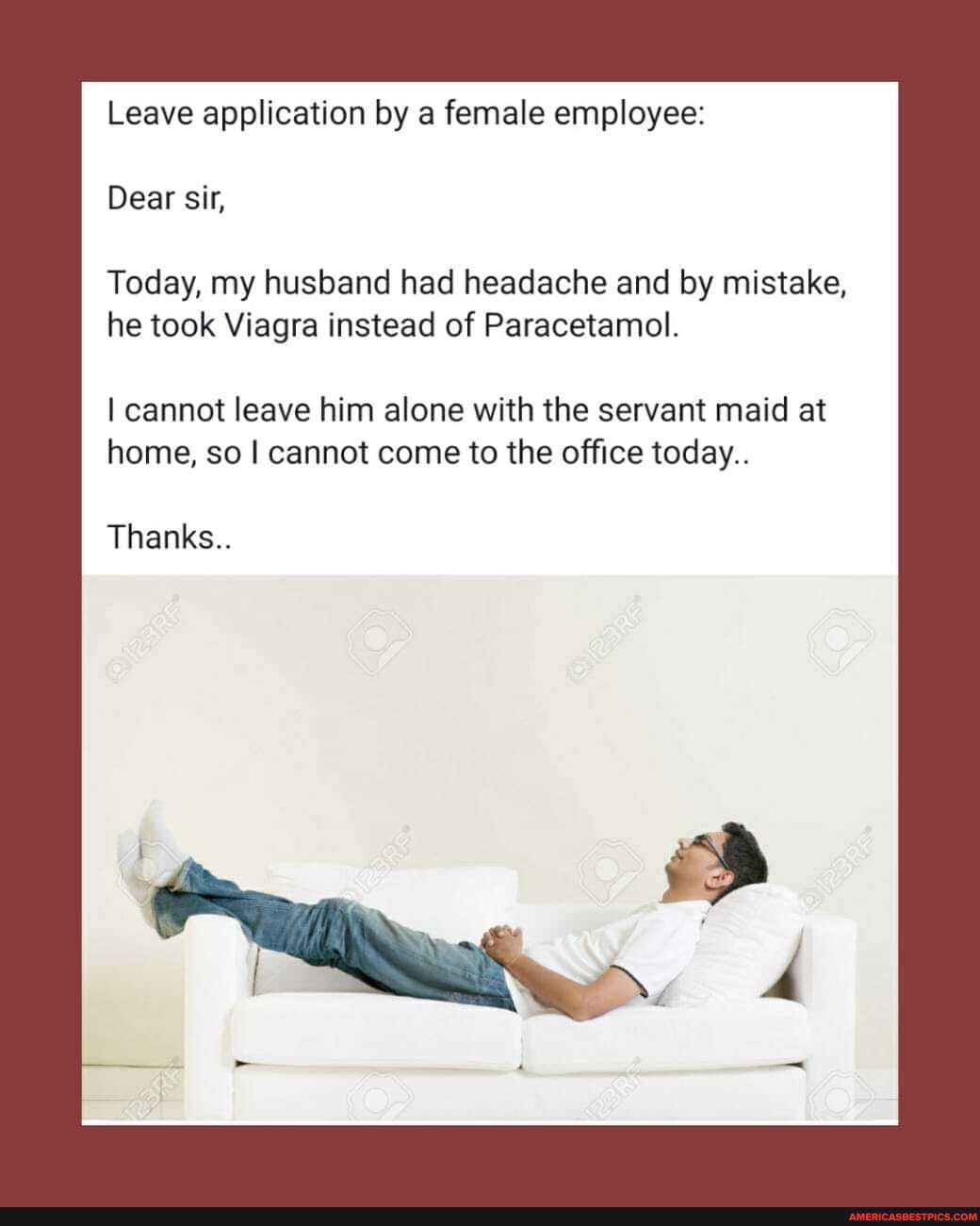 Leave application by a female employee:
Dear sir,
Today, my husband had headache and by mistake,
he took Viagra instead of Paracetamol.
I cannot leave him alone with the servant maid at home, so cannot come to the office today..
Thanks..