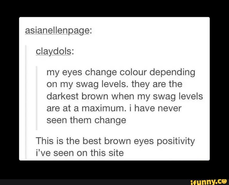 my eyes change colour depending
on my swag levels. they are the
darkest brown when my swag levels
are at a maximum. i have never
seen them change
This is the best brown eyes positivity
i‘ve seen on this site