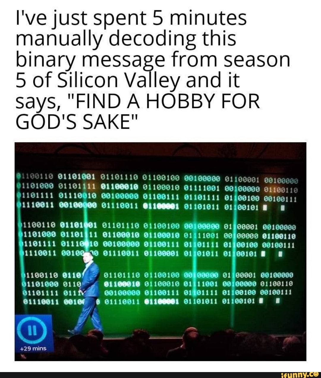 I've just spent 5 minutes manually decoding this binary message from season
5 of Silicon Valley and it
SayS, and it says, FIND A HOBBY FOR
Says,
GO
D'S SAKE"
and it
OLLIE
+29 mins
01101011
111691
11
O11GO110
