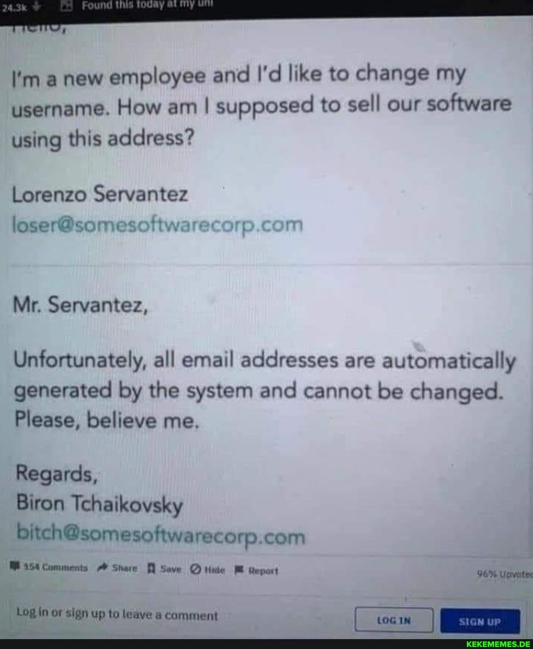 I'm a new employee and I'd like to change my username. How am I supposed to sell our software using this address?
Lorenzo Servantez
Mr. Servantez,
Unfortunately, all email addresses are automatically generated by the system and cannot be changed.
Please, believe me.
Regards,
Biron Tchaikovsky
Comments Share Seve M Report
Sign up to ledve a comment [_tocm