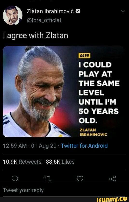 I agree with Zlatan
COULD PLAY AT THE SAME LEVEL UNTIL I'M
50 YEARS OLD.
ZLATAN IBRAHIMOVIC
AM - 01 Aug 20 - Twitter for Android
Tweet vour reply