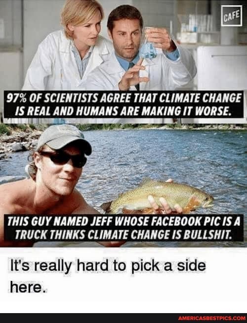 97% OF SCIENTISTS AGREE THAT CLIMATE CHANGE Is REAL AND HUMANS ARE MAKING IT WORSE.
THIS GUY NAMED JEFF WHOSE FACEBOOK PIC IS A TRUCK THINKS CLIMATE CHANGE IS BULLSHIT.
It's really hard to pick a side here.